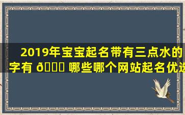 2019年宝宝起名带有三点水的字有 🍀 哪些哪个网站起名优选